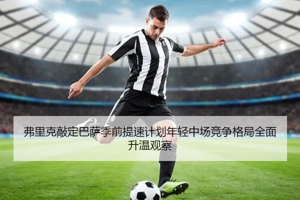 弗里克敲定巴萨季前提速计划年轻中场竞争格局全面升温观察